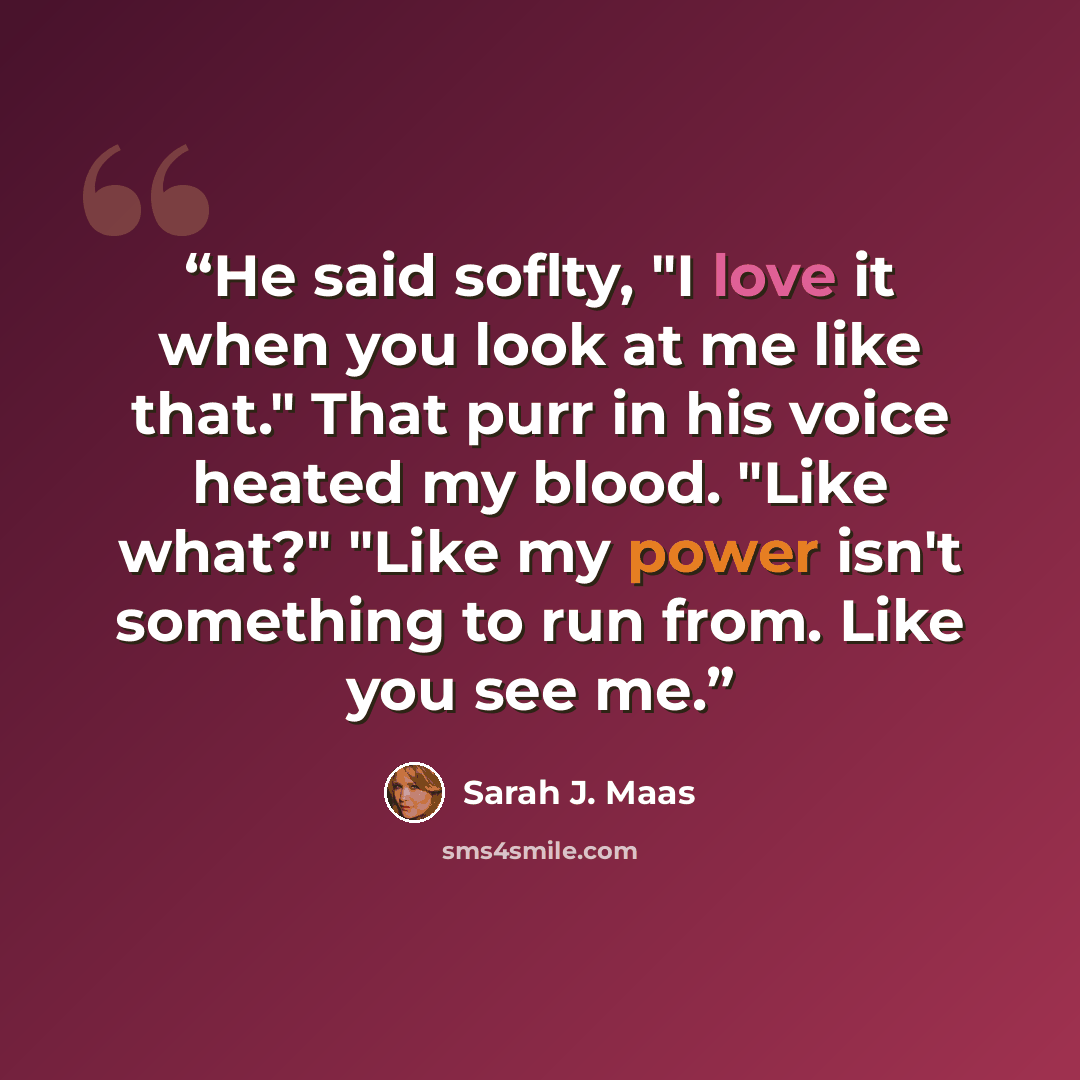“He said soflty, "I love it when you look at me like that." That purr in his voice heated my blood. "Like what?" "Like my power isn't something to run from. Like you see me.” quote by Sarah J. Maas