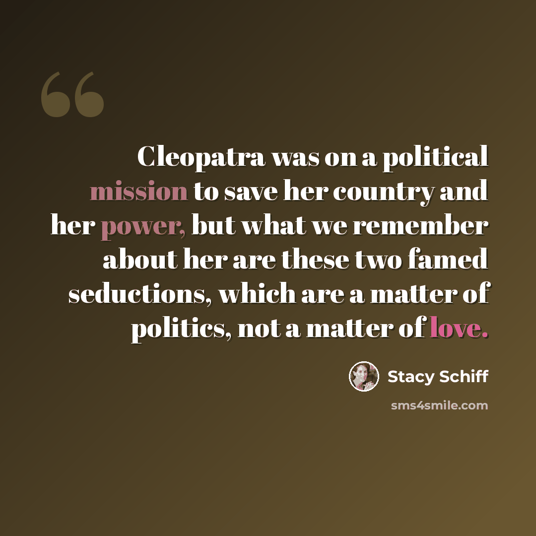 “Cleopatra was on a political mission to save her country and her power, but what we remember about her are these two famed seductions, which are a matter of politics, not a matter of love.” quote by Stacy Schiff