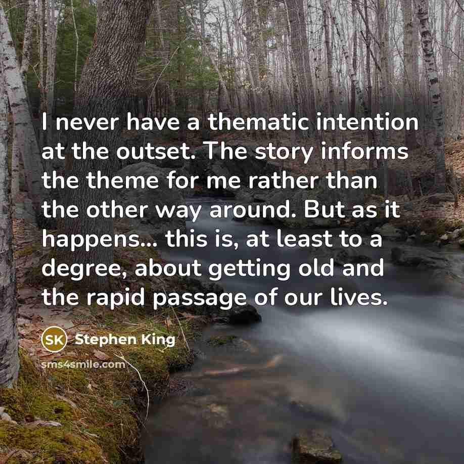 “I never have a thematic intention at the outset. The story informs the theme for me rather than the other way around. But as it happens... this is, at least to a degree, about getting old and the rapid passage of our lives.” quote by Stephen King