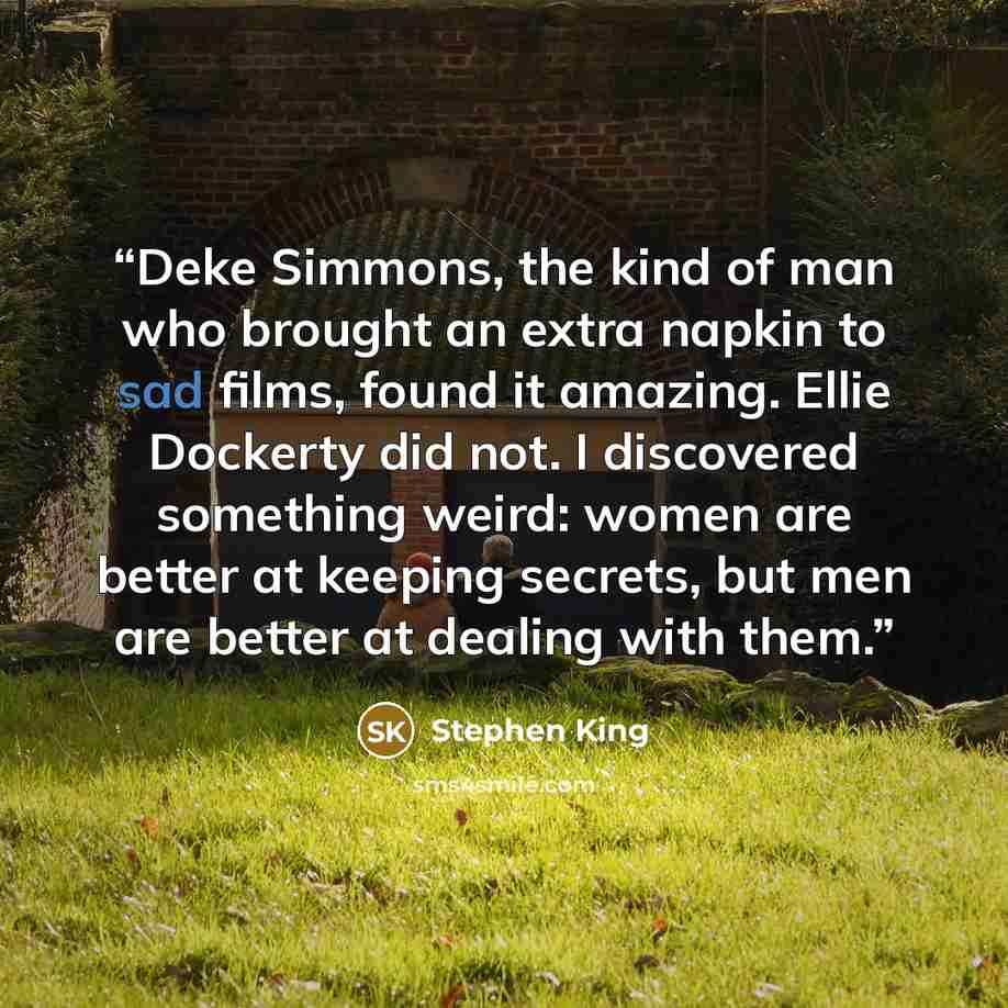 “Deke Simmons, the kind of man who brought an extra napkin to sad films, found it amazing. Ellie Dockerty did not. I discovered something weird: women are better at keeping secrets, but men are better at dealing with them.” quote by Stephen King