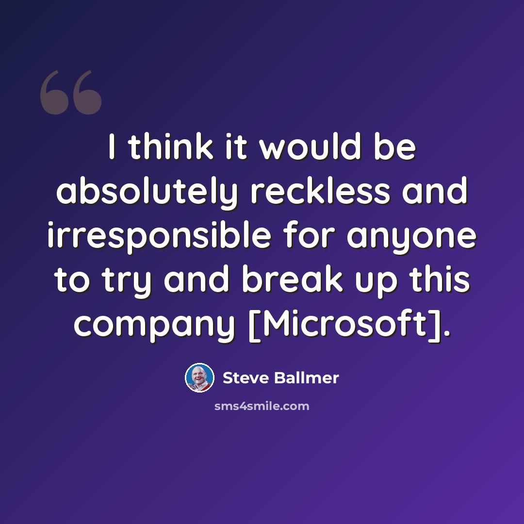 “I think it would be absolutely reckless and irresponsible for anyone to try and break up this company [Microsoft].” quote by Steve Ballmer
