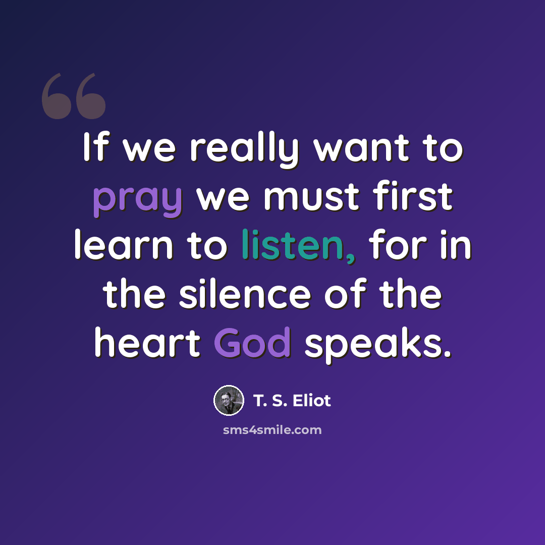 “If we really want to pray we must first learn to listen, for in the silence of the heart God speaks.” quote by T. S. Eliot