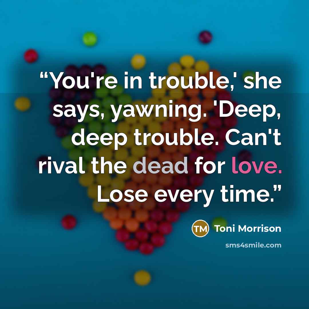 “You're in trouble,' she says, yawning. 'Deep, deep trouble. Can't rival the dead for love. Lose every time.” quote by Toni Morrison