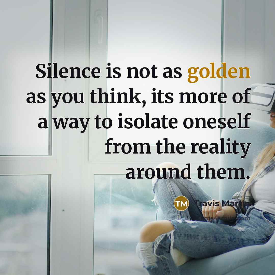 “Silence is not as golden as you think, its more of a way to isolate oneself from the reality around them.” quote by Travis Martin