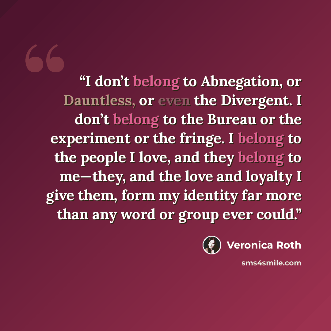 “I don’t belong to Abnegation, or Dauntless, or even the Divergent. I don’t belong to the Bureau or the experiment or the fringe. I belong to the people I love, and they belong to me—they, and the love and loyalty I give them, form my identity far more than any word or group ever could.” quote by Veronica Roth