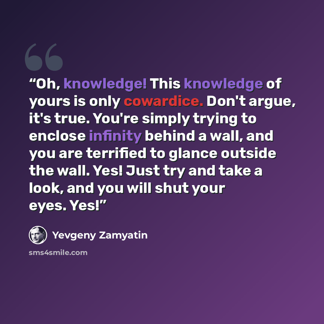 “Oh, knowledge! This knowledge of yours is only cowardice. Don't argue, it's true. You're simply trying to enclose infinity behind a wall, and you are terrified to glance outside the wall. Yes! Just try and take a look, and you will shut your eyes. Yes!” quote by Yevgeny Zamyatin