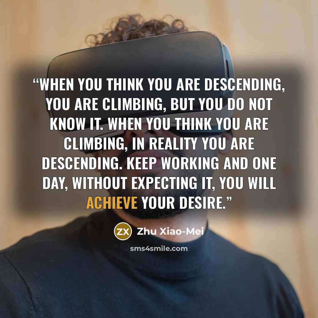“When you think you are descending, you are climbing, but you do not know it. When you think you are climbing, in reality you are descending. Keep working and one day, without expecting it, you will achieve your desire.” quote by Zhu Xiao-Mei