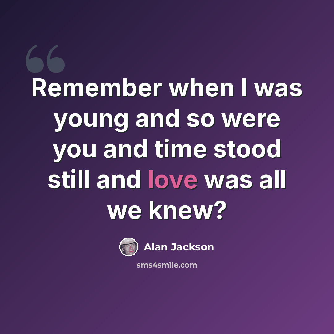“Remember when I was young and so were you and time stood still and love was all we knew?” quote by Alan Jackson