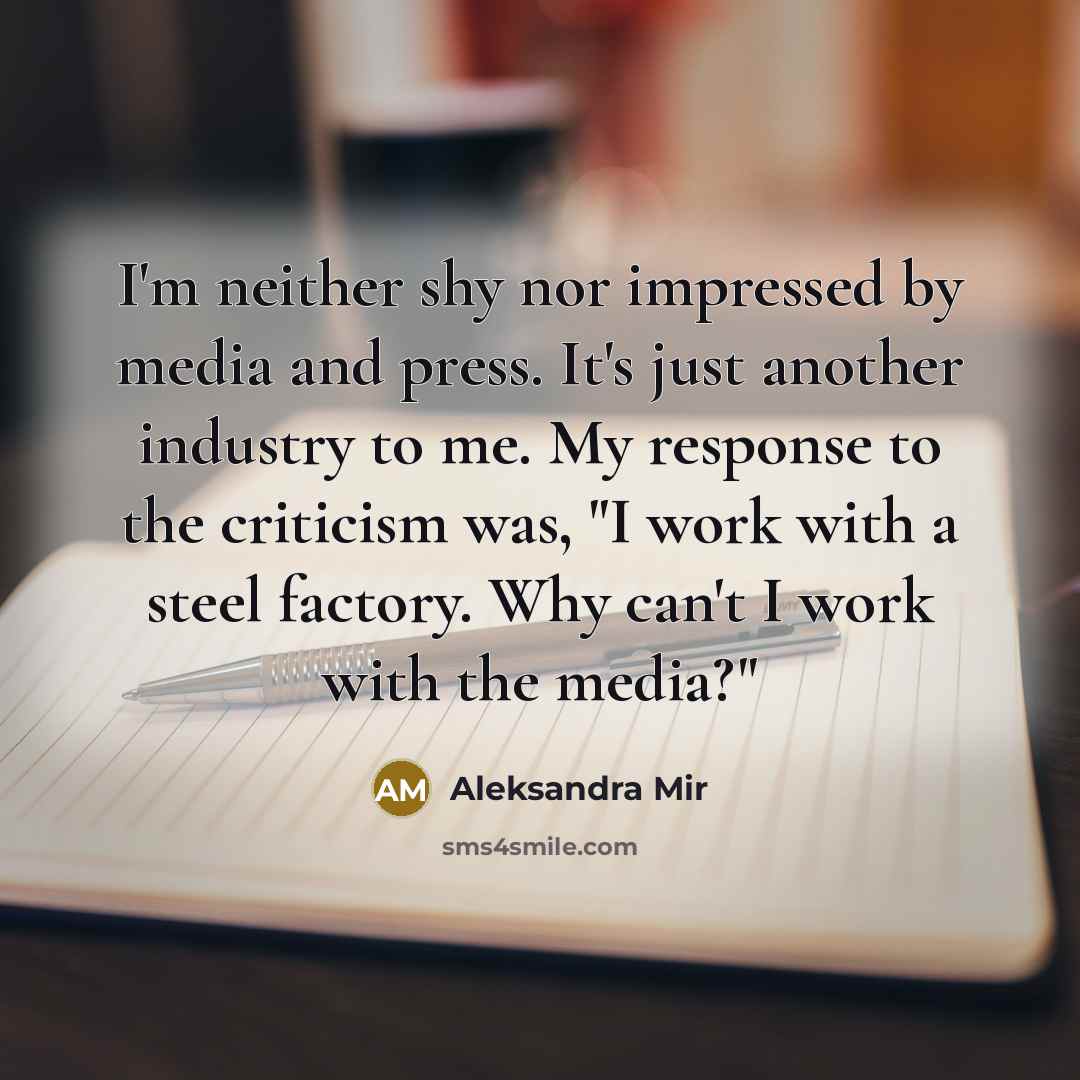 “I'm neither shy nor impressed by media and press. It's just another industry to me. My response to the criticism was, "I work with a steel factory. Why can't I work with the media?"” quote by Aleksandra Mir