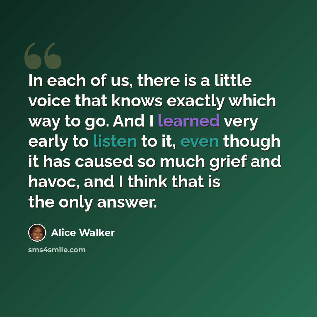 “In each of us, there is a little voice that knows exactly which way to go. And I learned very early to listen to it, even though it has caused so much grief and havoc, and I think that is the only answer.” quote by Alice Walker