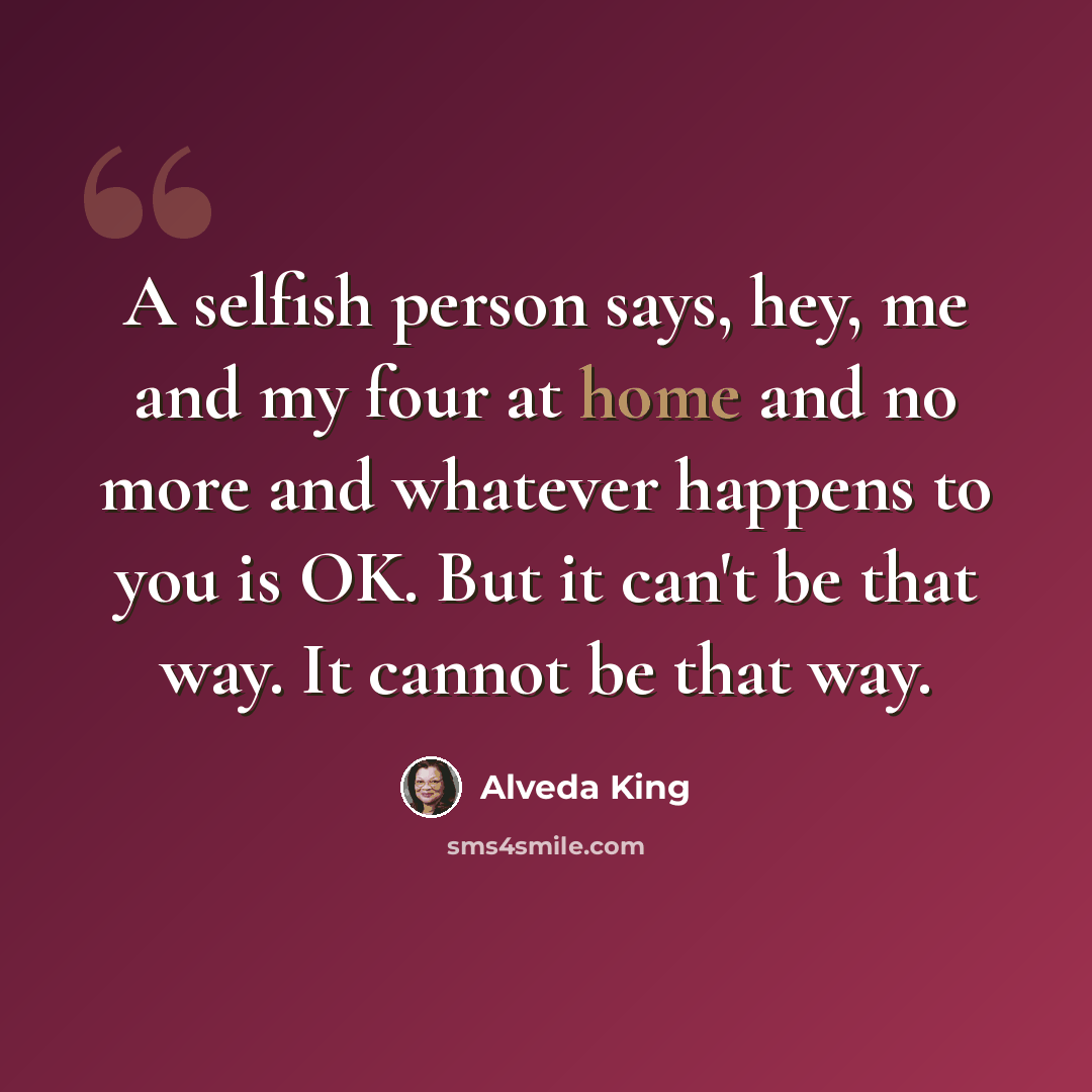 “A selfish person says, hey, me and my four at home and no more and whatever happens to you is OK. But it can't be that way. It cannot be that way.” quote by Alveda King