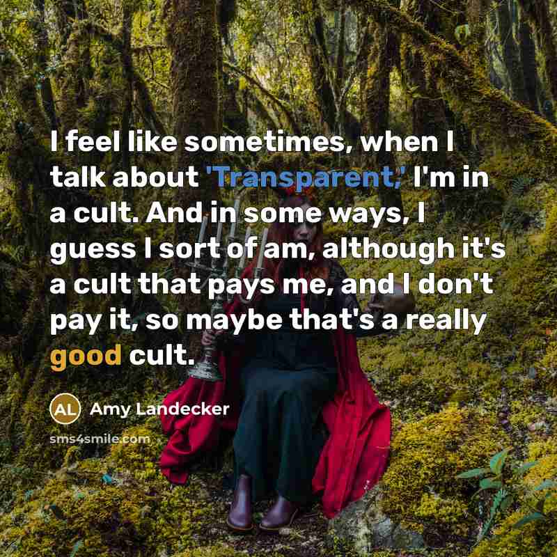 “I feel like sometimes, when I talk about 'Transparent,' I'm in a cult. And in some ways, I guess I sort of am, although it's a cult that pays me, and I don't pay it, so maybe that's a really good cult.” quote by Amy Landecker