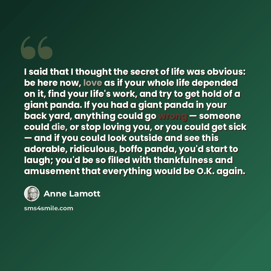 “I said that I thought the secret of life was obvious: be here now, love as if your whole life depended on it, find your life's work, and try to get hold of a giant panda. If you had a giant panda in your back yard, anything could go wrong — someone could die, or stop loving you, or you could get…” quote by Anne Lamott