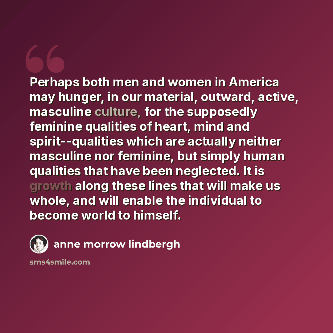 “Perhaps both men and women in America may hunger, in our material, outward, active, masculine culture, for the supposedly feminine qualities of heart, mind and spirit--qualities which are actually neither masculine nor feminine, but simply human qualities that have been neglected. It is growth…” quote by Anne Morrow Lindbergh