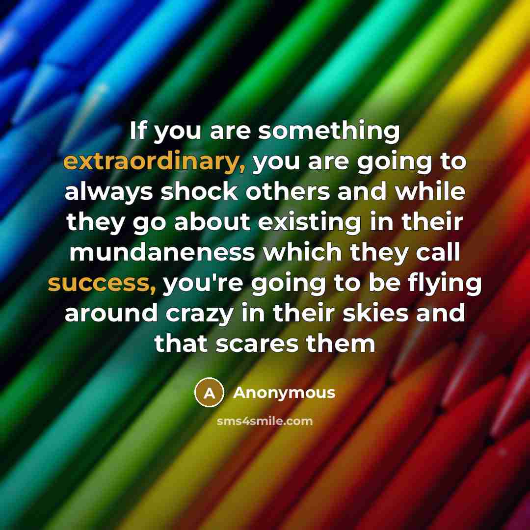 “If you are something extraordinary, you are going to always shock others and while they go about existing in their mundaneness which they call success, you're going to be flying around crazy in their skies and that scares them” quote by Anonymous