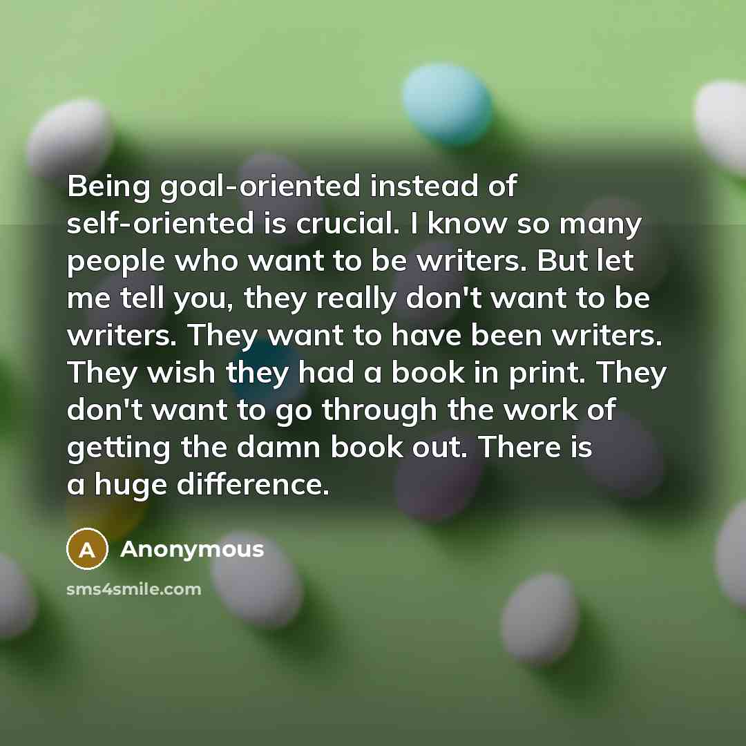 “Being goal-oriented instead of self-oriented is crucial. I know so many people who want to be writers. But let me tell you, they really don't want to be writers. They want to have been writers. They wish they had a book in print. They don't want to go through the work of getting the damn book out…” quote by Anonymous