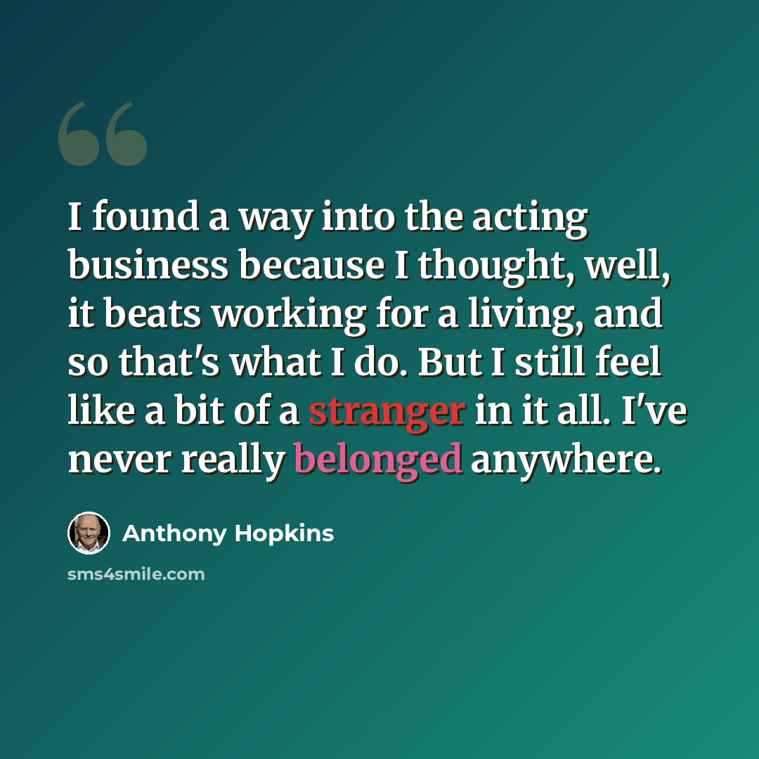 “I found a way into the acting business because I thought, well, it beats working for a living, and so that's what I do. But I still feel like a bit of a stranger in it all. I've never really belonged anywhere.” quote by Anthony Hopkins