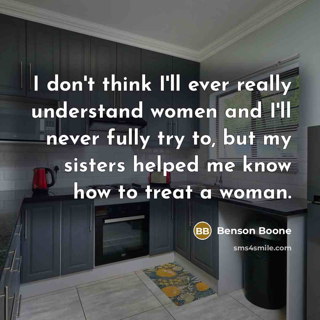 “I don't think I'll ever really understand women and I'll never fully try to, but my sisters helped me know how to treat a woman.” quote by Benson Boone