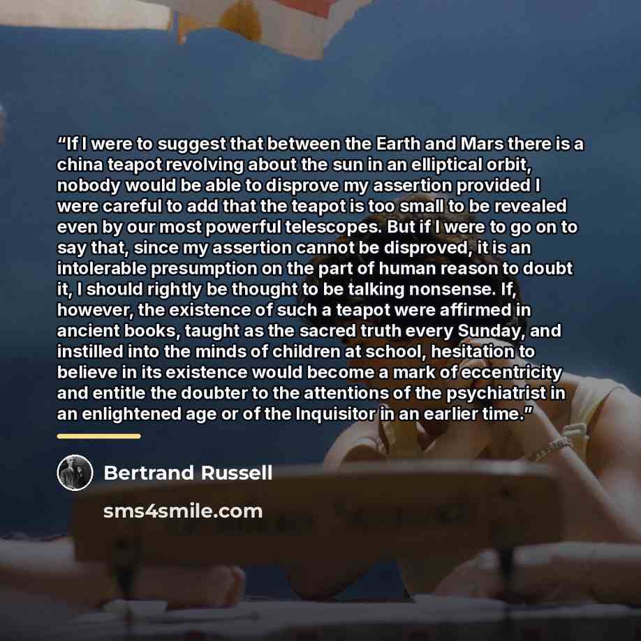 “If I were to suggest that between the Earth and Mars there is a china teapot revolving about the sun in an elliptical orbit, nobody would be able to disprove my assertion provided I were careful to add that the teapot is too small to be revealed even by our most powerful telescopes. But if I were…” quote by Bertrand Russell