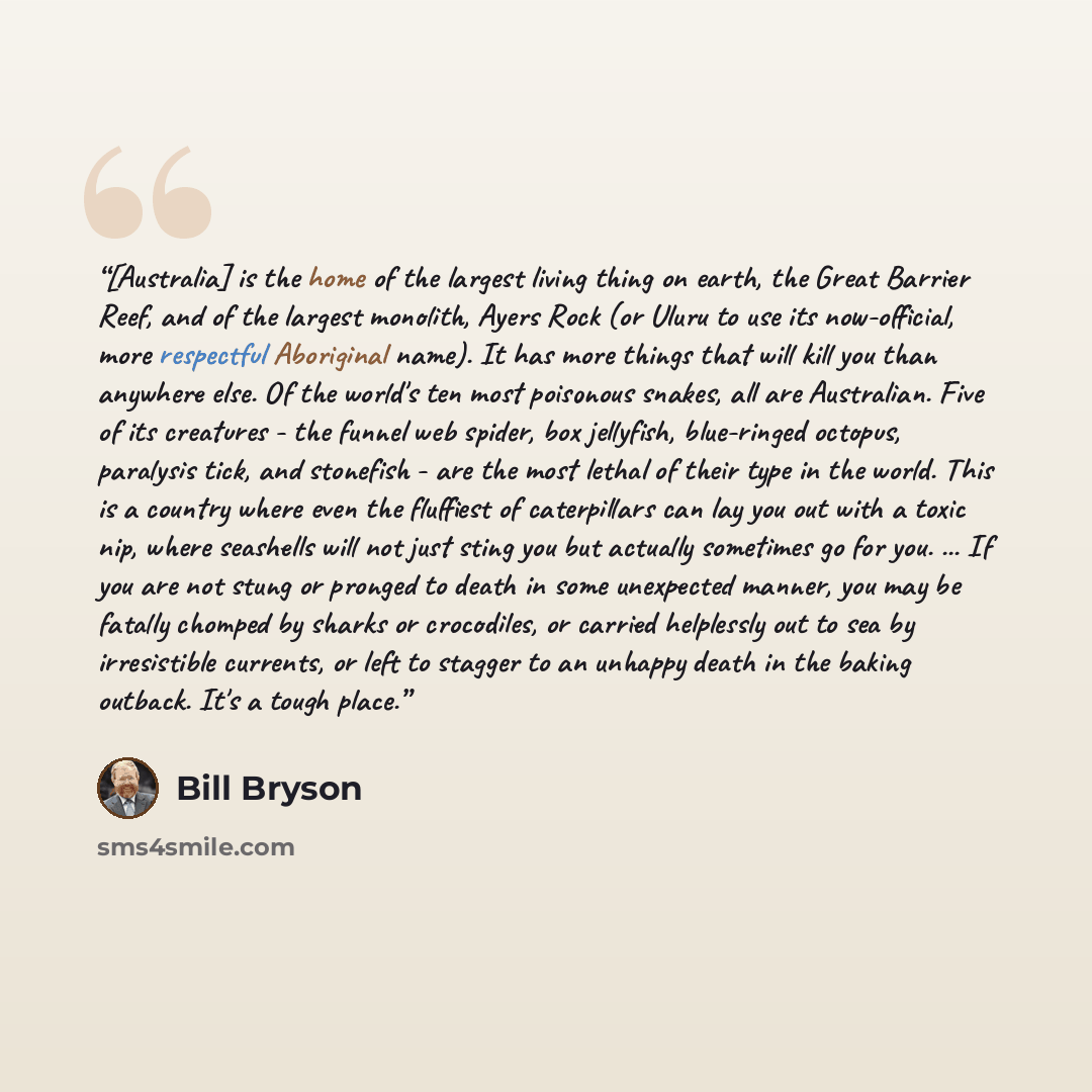 “[Australia] is the home of the largest living thing on earth, the Great Barrier Reef, and of the largest monolith, Ayers Rock (or Uluru to use its now-official, more respectful Aboriginal name). It has more things that will kill you than anywhere else. Of the world's ten most poisonous snakes, all…” quote by Bill Bryson