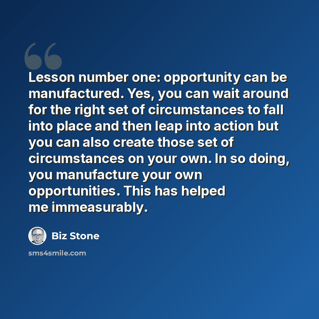 “Lesson number one: opportunity can be manufactured. Yes, you can wait around for the right set of circumstances to fall into place and then leap into action but you can also create those set of circumstances on your own. In so doing, you manufacture your own opportunities. This has helped me…” quote by Biz Stone