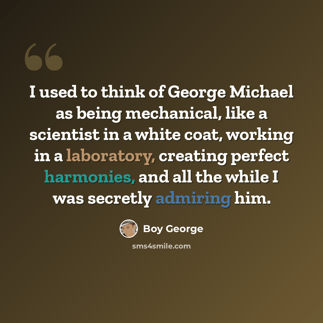 “I used to think of George Michael as being mechanical, like a scientist in a white coat, working in a laboratory, creating perfect harmonies, and all the while I was secretly admiring him.” quote by Boy George