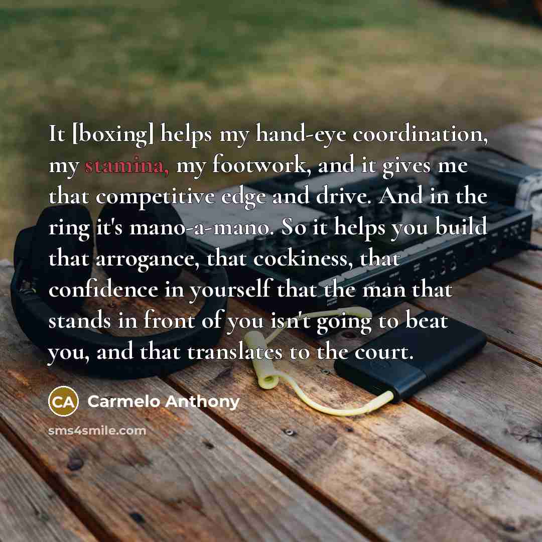 “It [boxing] helps my hand-eye coordination, my stamina, my footwork, and it gives me that competitive edge and drive. And in the ring it's mano-a-mano. So it helps you build that arrogance, that cockiness, that confidence in yourself that the man that stands in front of you isn't going to beat…” quote by Carmelo Anthony