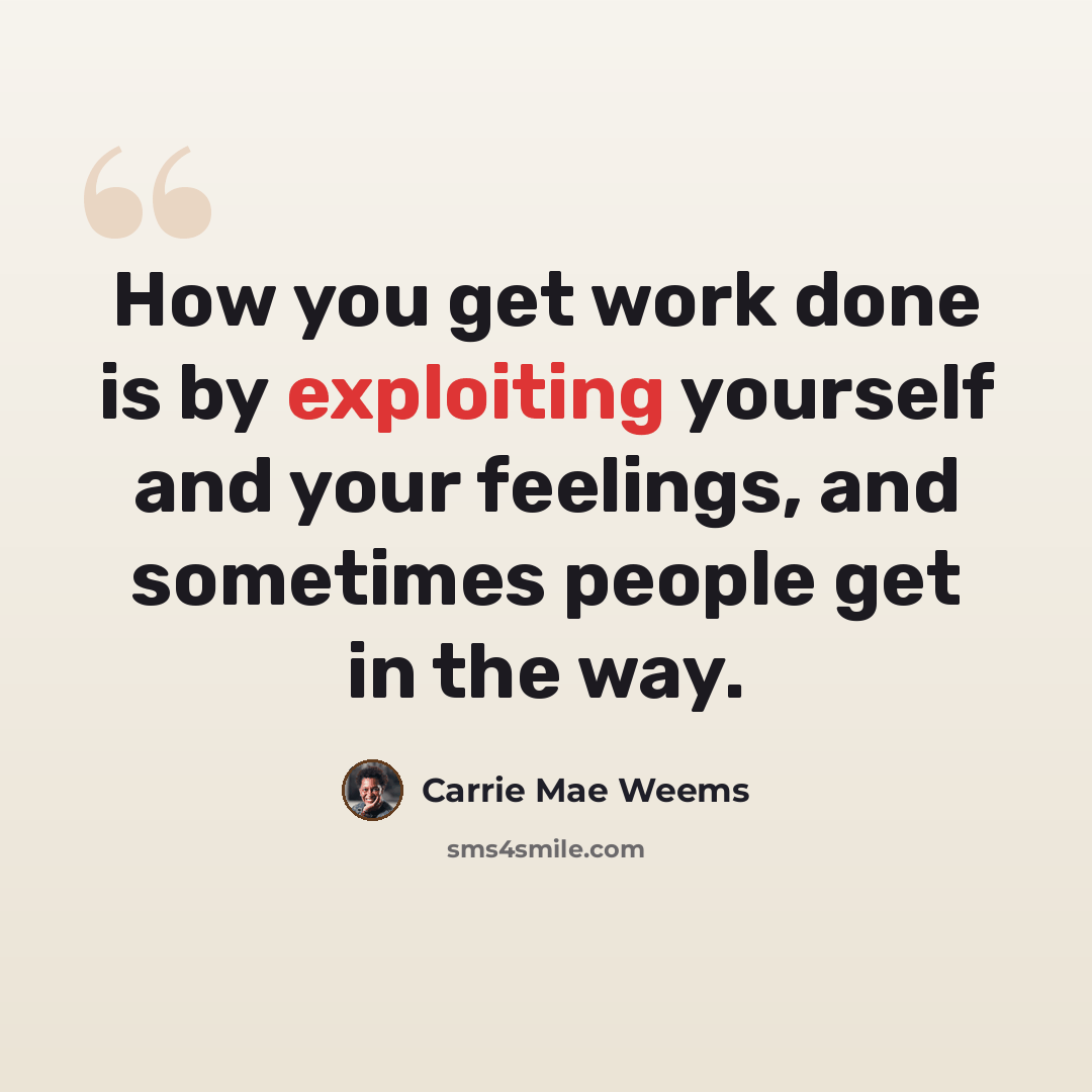 “How you get work done is by exploiting yourself and your feelings, and sometimes people get in the way.” quote by Carrie Mae Weems
