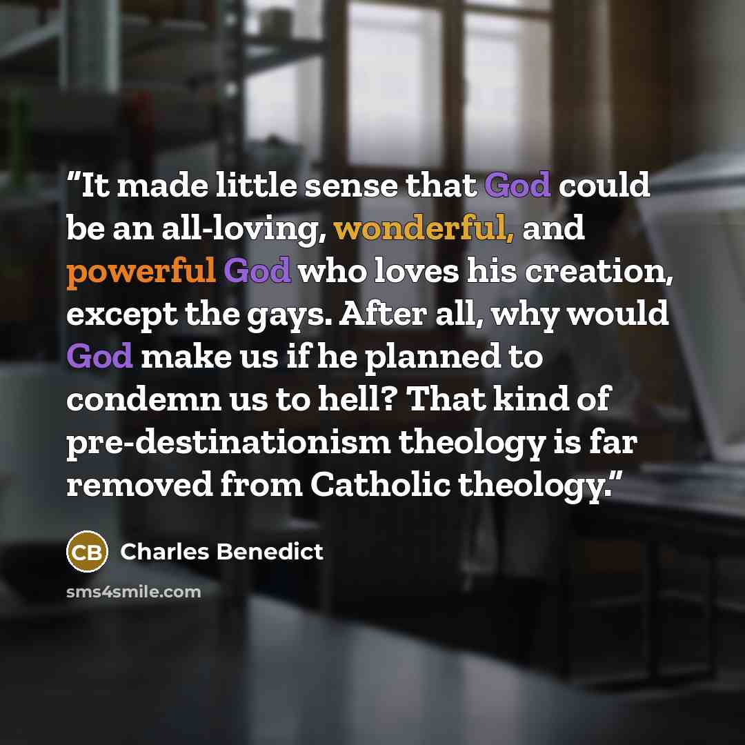 “It made little sense that God could be an all-loving, wonderful, and powerful God who loves his creation, except the gays. After all, why would God make us if he planned to condemn us to hell? That kind of pre-destinationism theology is far removed from Catholic theology.” quote by Charles Benedict