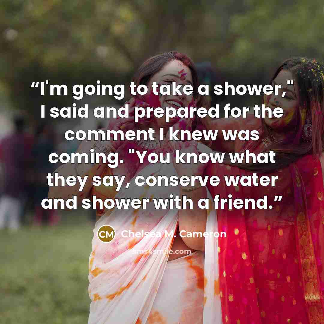 “I'm going to take a shower," I said and prepared for the comment I knew was coming. "You know what they say, conserve water and shower with a friend.” quote by Chelsea M. Cameron