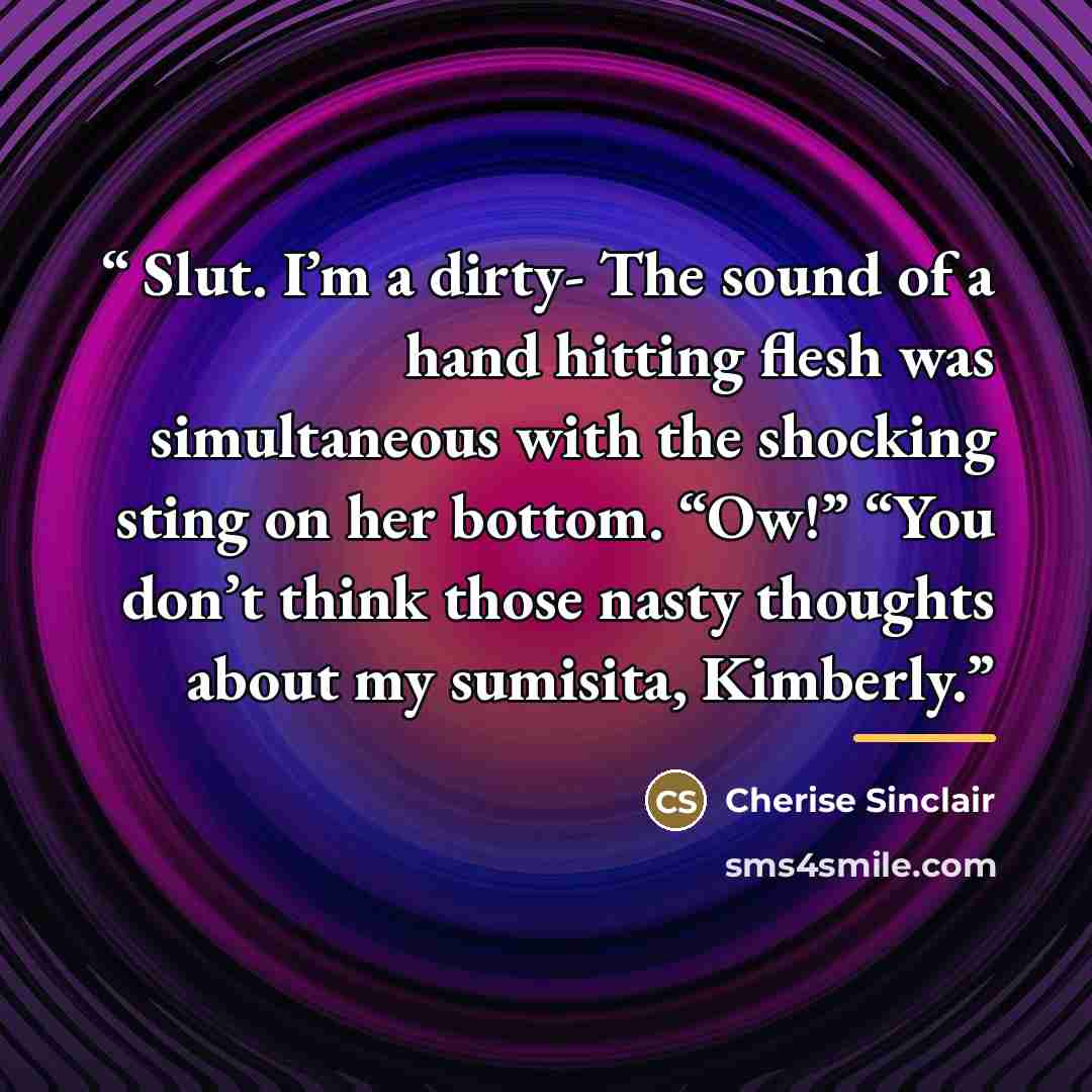 “Slut. I’m a dirty- The sound of a hand hitting flesh was simultaneous with the shocking sting on her bottom. “Ow!” “You don’t think those nasty thoughts about my sumisita, Kimberly.” quote by Cherise Sinclair