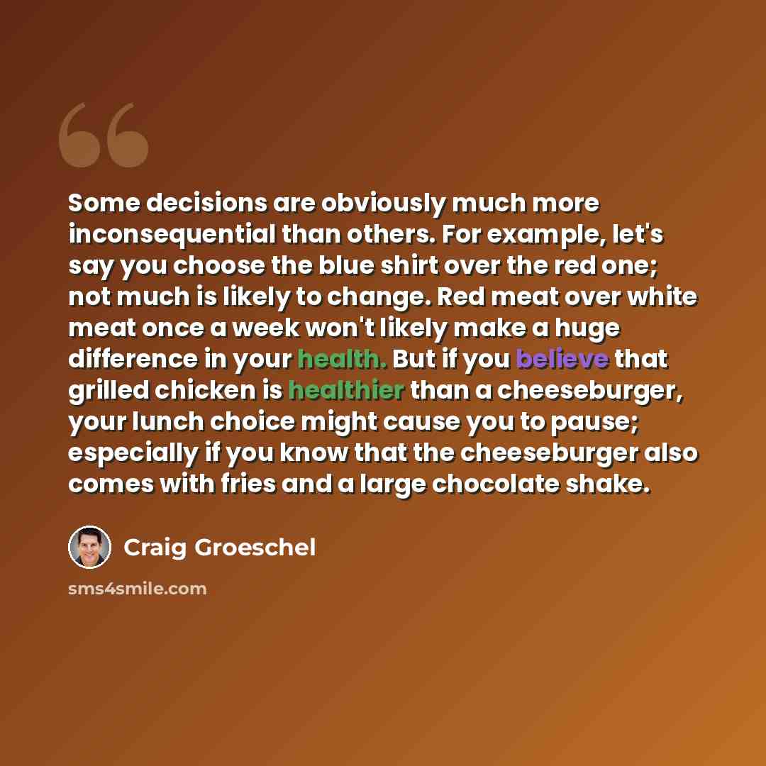 “Some decisions are obviously much more inconsequential than others. For example, let's say you choose the blue shirt over the red one; not much is likely to change. Red meat over white meat once a week won't likely make a huge difference in your health. But if you believe that grilled chicken is…” quote by Craig Groeschel