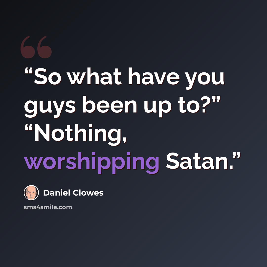“So what have you guys been up to?” “Nothing, worshipping Satan.” quote by Daniel Clowes