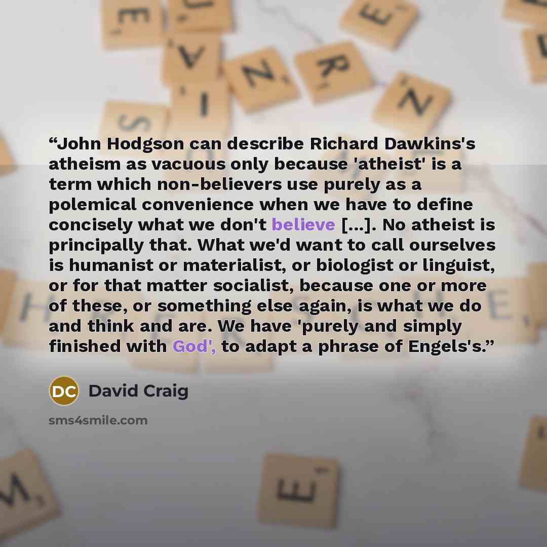 “John Hodgson can describe Richard Dawkins's atheism as vacuous only because 'atheist' is a term which non-believers use purely as a polemical convenience when we have to define concisely what we don't believe [...]. No atheist is principally that. What we'd want to call ourselves is humanist or…” quote by David Craig