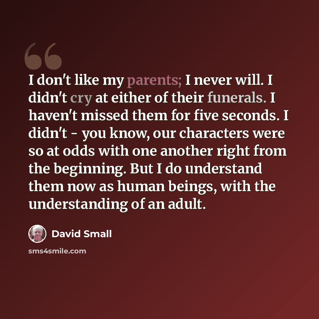 “I don't like my parents; I never will. I didn't cry at either of their funerals. I haven't missed them for five seconds. I didn't - you know, our characters were so at odds with one another right from the beginning. But I do understand them now as human beings, with the understanding of an adult.” quote by David Small