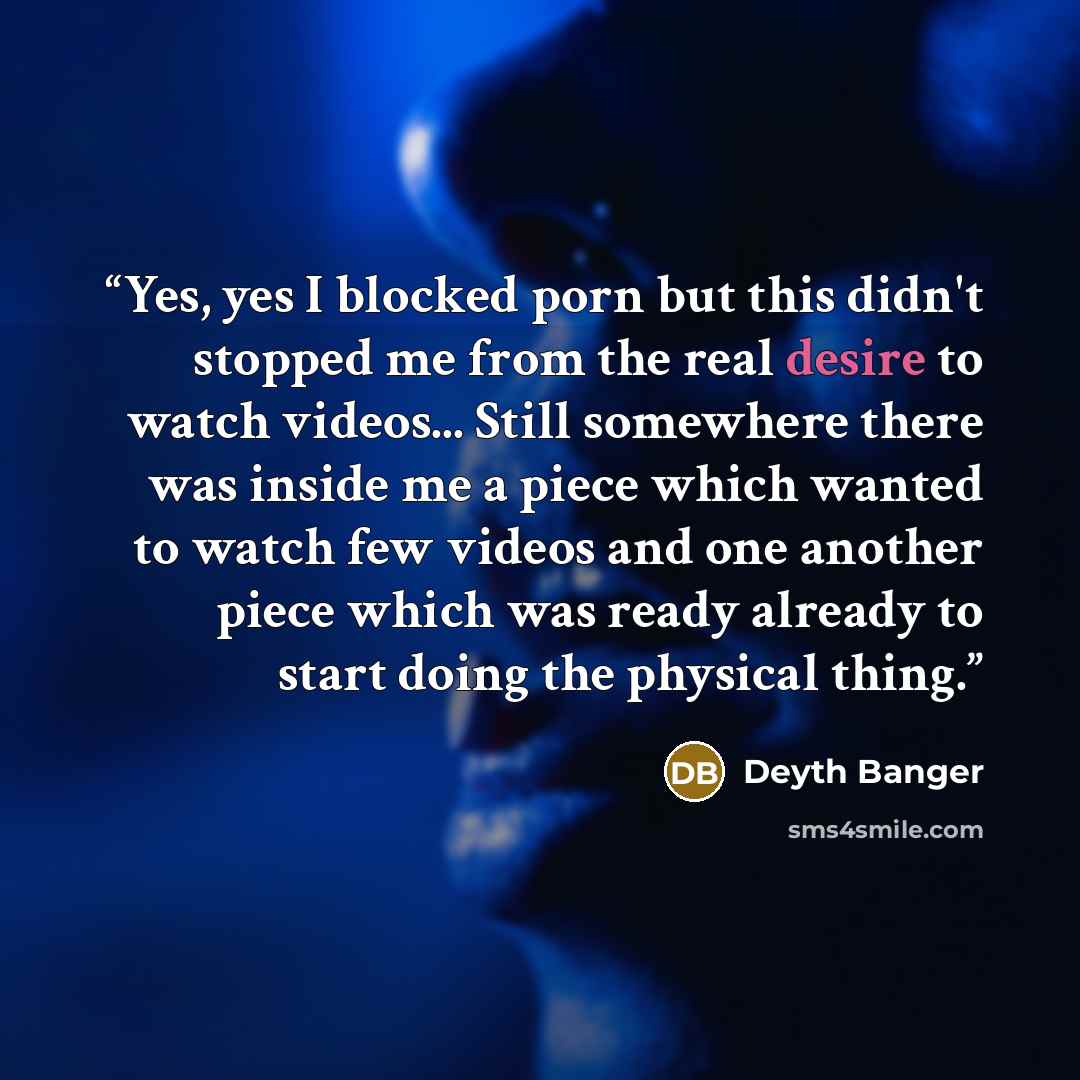 “Yes, yes I blocked porn but this didn't stopped me from the real desire to watch videos... Still somewhere there was inside me a piece which wanted to watch few videos and one another piece which was ready already to start doing the physical thing.” quote by Deyth Banger