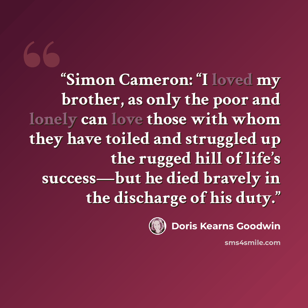“Simon Cameron: “I loved my brother, as only the poor and lonely can love those with whom they have toiled and struggled up the rugged hill of life’s success—but he died bravely in the discharge of his duty.” quote by Doris Kearns Goodwin