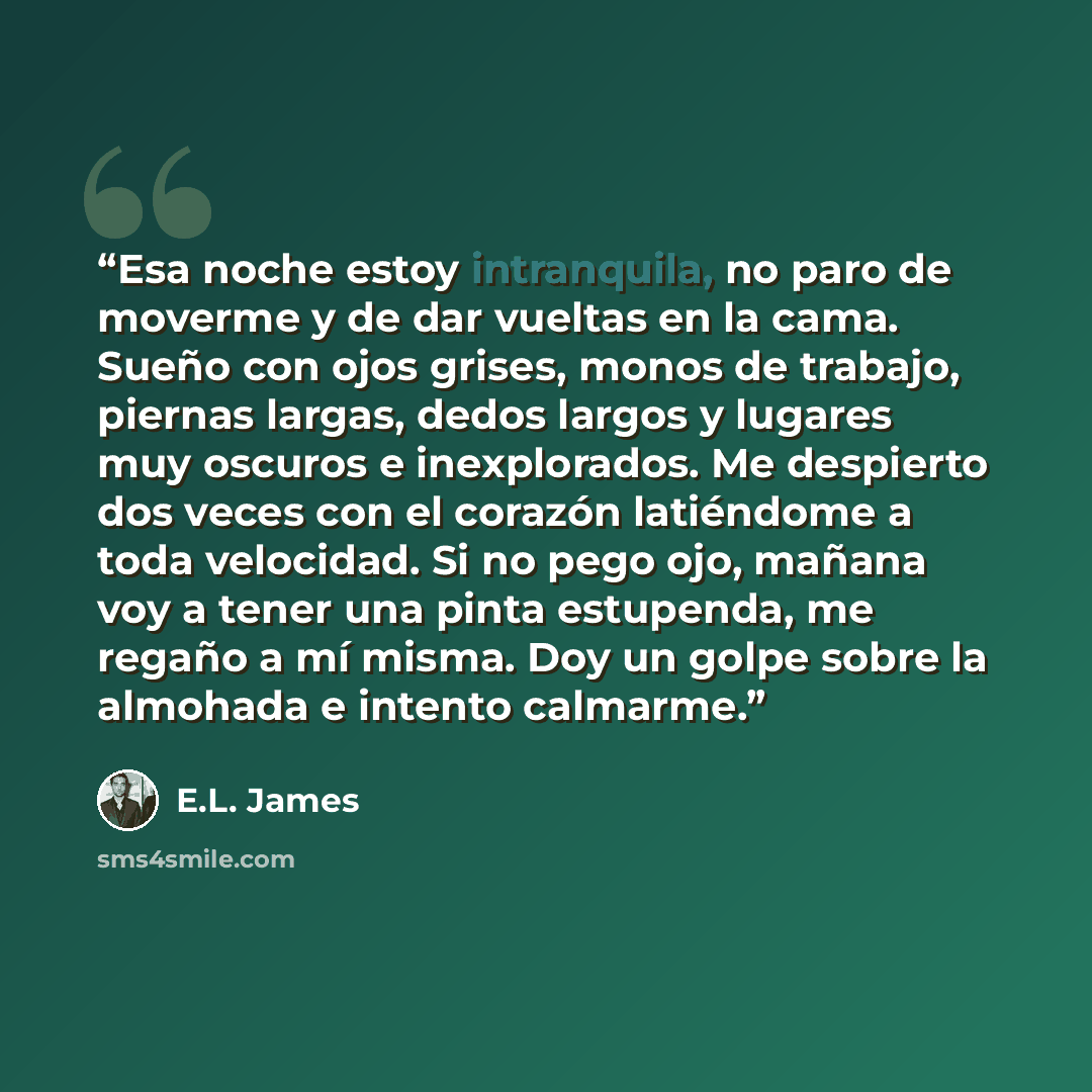 “Esa noche estoy intranquila, no paro de moverme y de dar vueltas en la cama. Sueño con ojos grises, monos de trabajo, piernas largas, dedos largos y lugares muy oscuros e inexplorados. Me despierto dos veces con el corazón latiéndome a toda velocidad. Si no pego ojo, mañana voy a tener una pinta…” quote by E.L. James