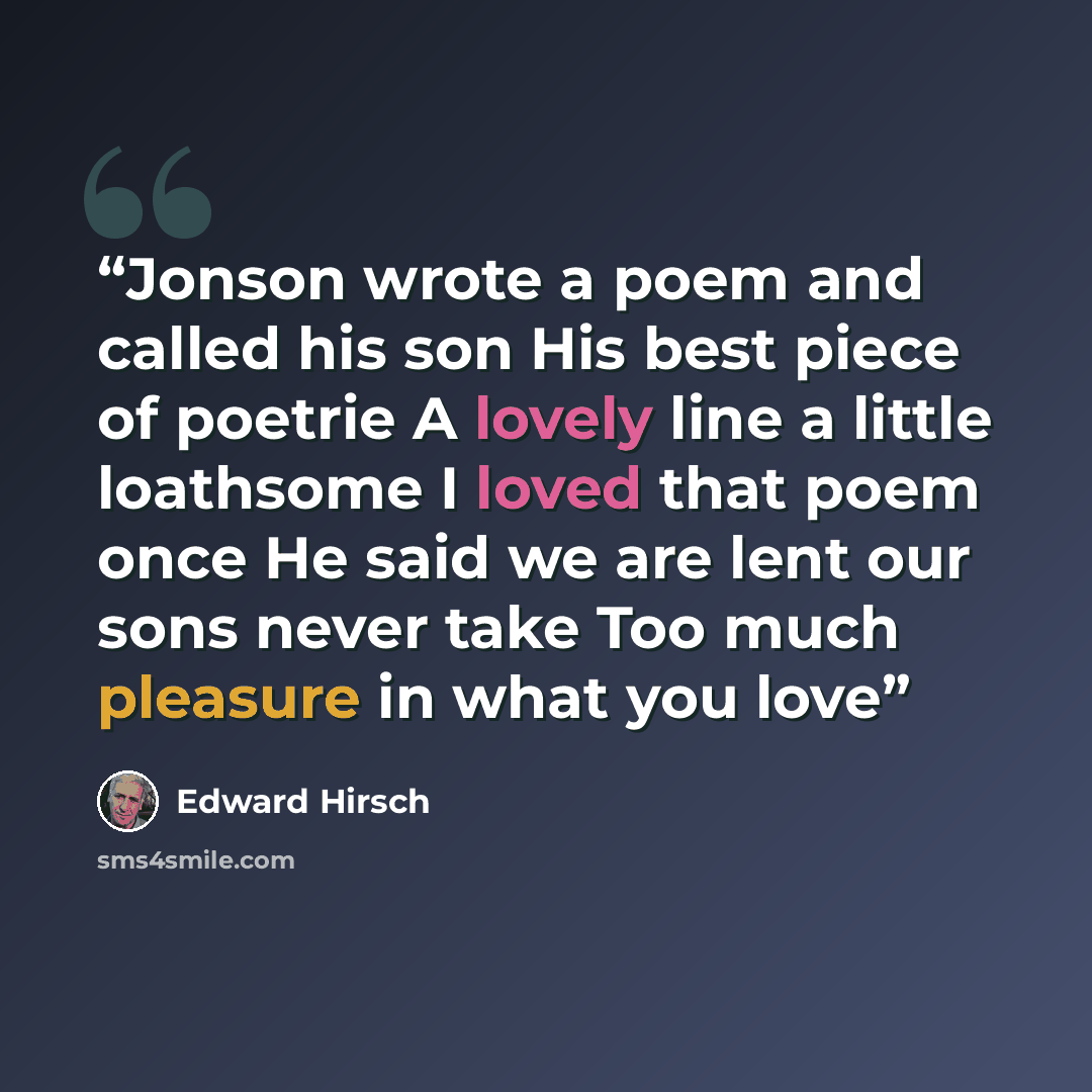 “Jonson wrote a poem and called his son His best piece of poetrie A lovely line a little loathsome I loved that poem once He said we are lent our sons never take Too much pleasure in what you love” quote by Edward Hirsch
