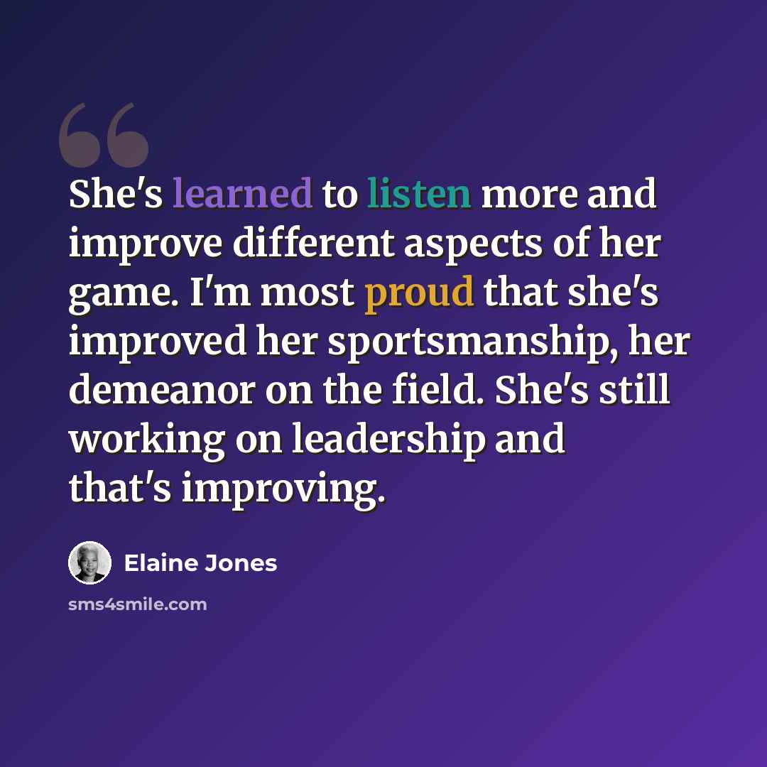 “She's learned to listen more and improve different aspects of her game. I'm most proud that she's improved her sportsmanship, her demeanor on the field. She's still working on leadership and that's improving.” quote by Elaine Jones