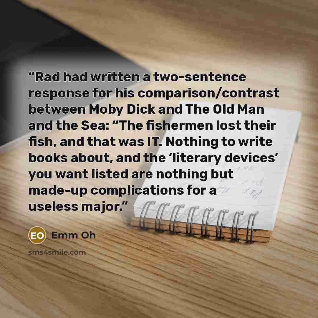 “Rad had written a two-sentence response for his comparison/contrast between Moby Dick and The Old Man and the Sea: “The fishermen lost their fish, and that was IT. Nothing to write books about, and the ‘literary devices’ you want listed are nothing but made-up complications for a useless major.” quote by Emm Oh