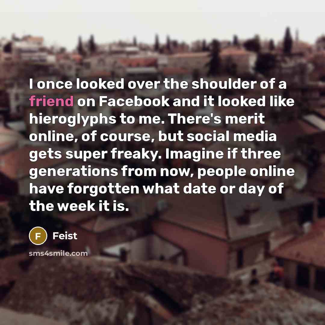 “I once looked over the shoulder of a friend on Facebook and it looked like hieroglyphs to me. There's merit online, of course, but social media gets super freaky. Imagine if three generations from now, people online have forgotten what date or day of the week it is.” quote by Feist