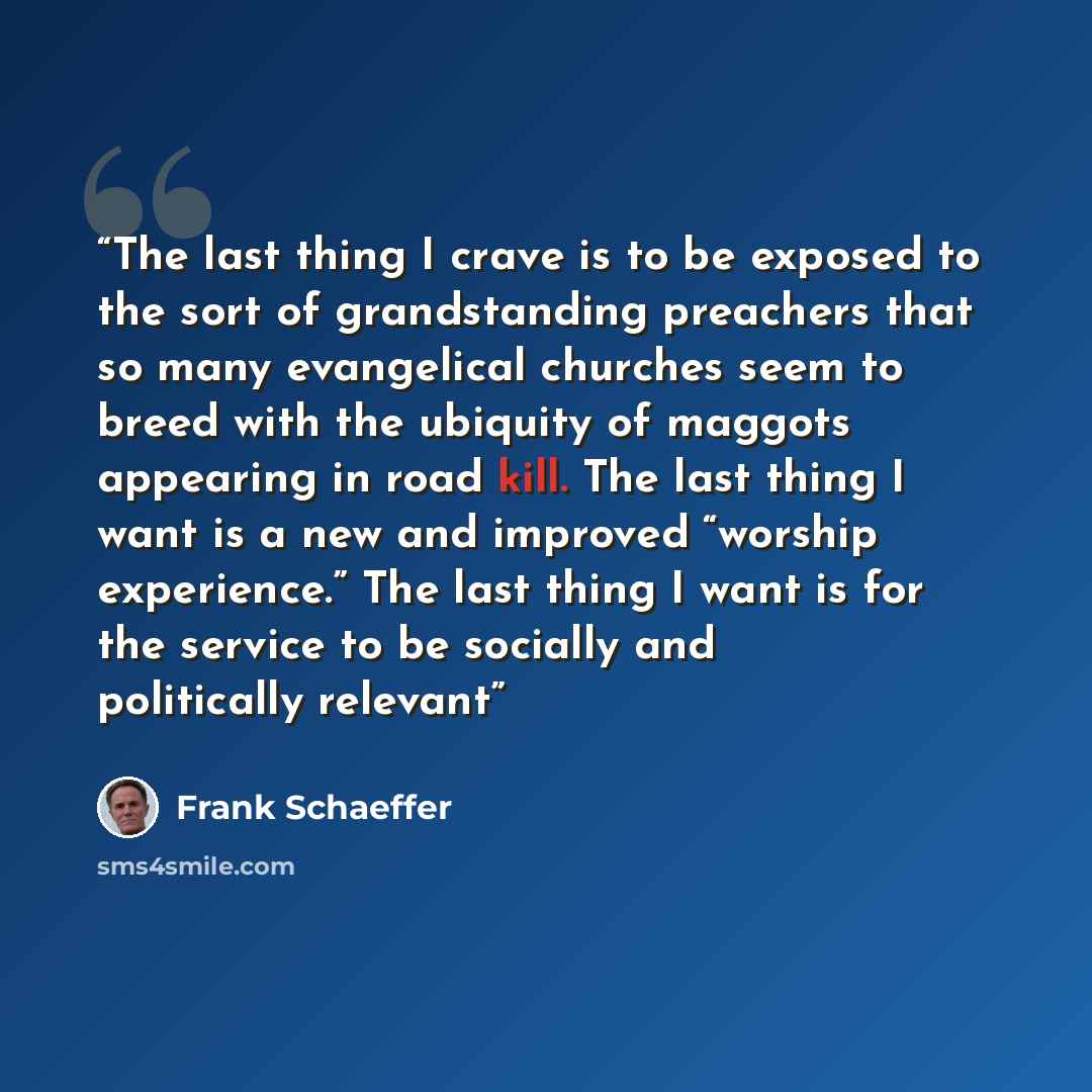 “The last thing I crave is to be exposed to the sort of grandstanding preachers that so many evangelical churches seem to breed with the ubiquity of maggots appearing in road kill. The last thing I want is a new and improved “worship experience.” The last thing I want is for the service to be…” quote by Frank Schaeffer