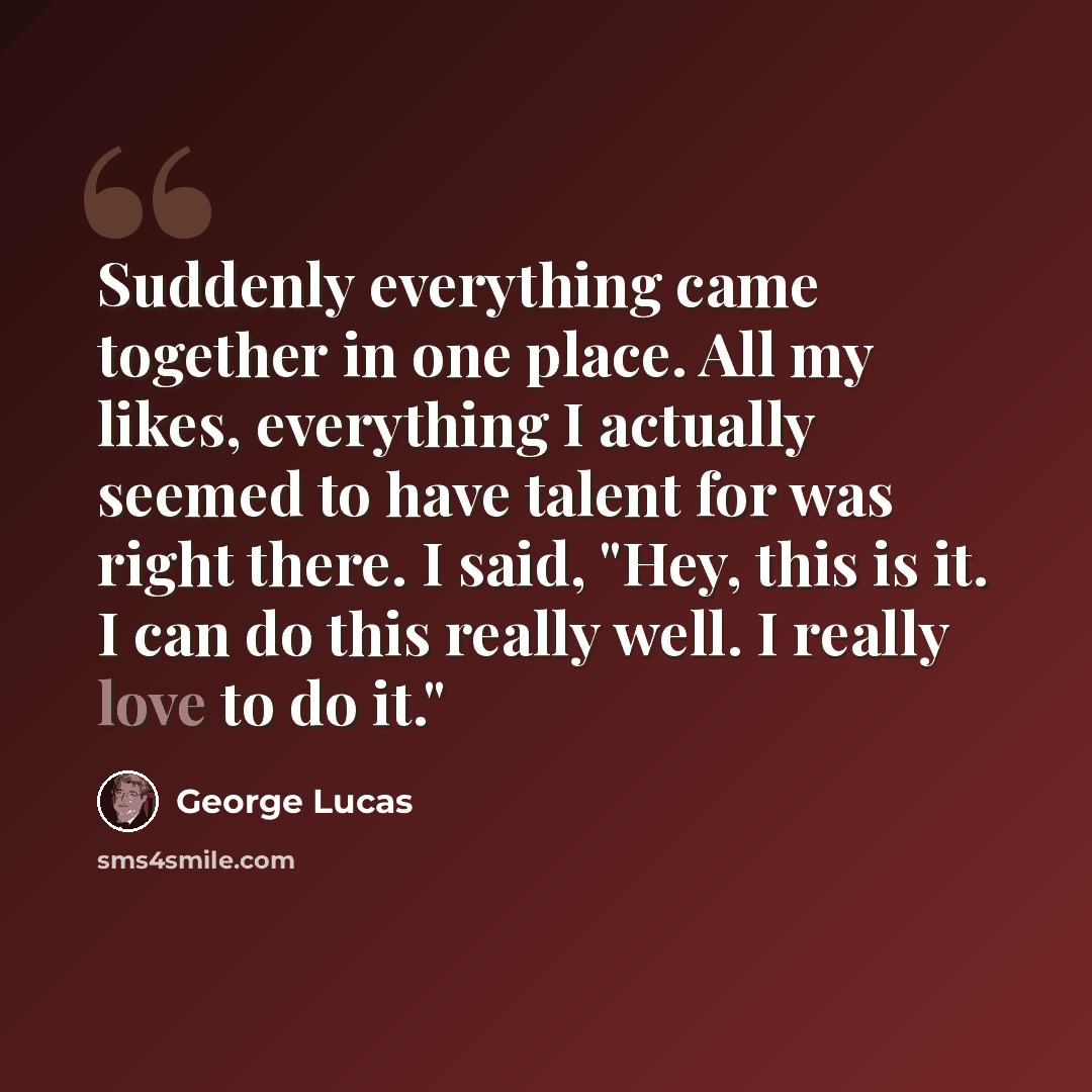 “Suddenly everything came together in one place. All my likes, everything I actually seemed to have talent for was right there. I said, "Hey, this is it. I can do this really well. I really love to do it."” quote by George Lucas