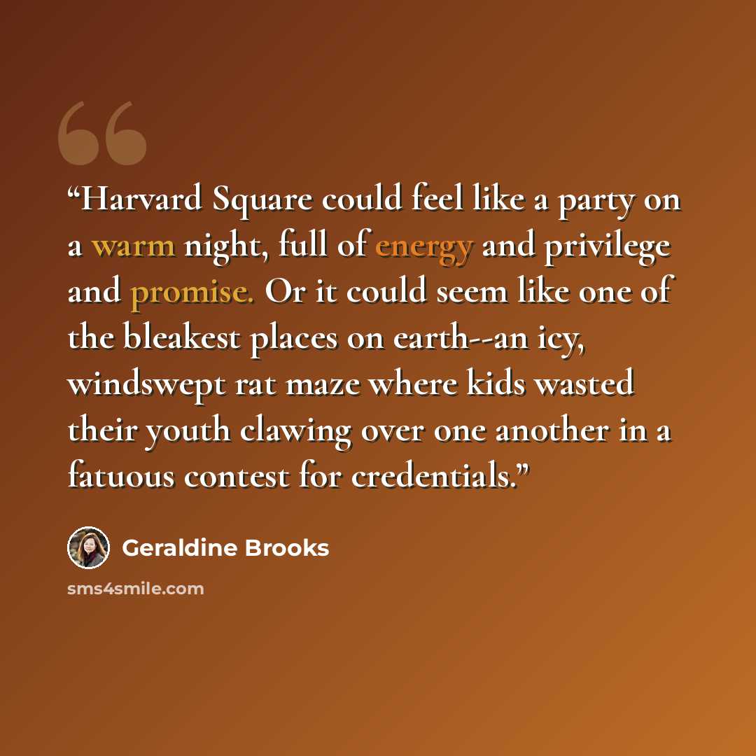 “Harvard Square could feel like a party on a warm night, full of energy and privilege and promise. Or it could seem like one of the bleakest places on earth--an icy, windswept rat maze where kids wasted their youth clawing over one another in a fatuous contest for credentials.” quote by Geraldine Brooks