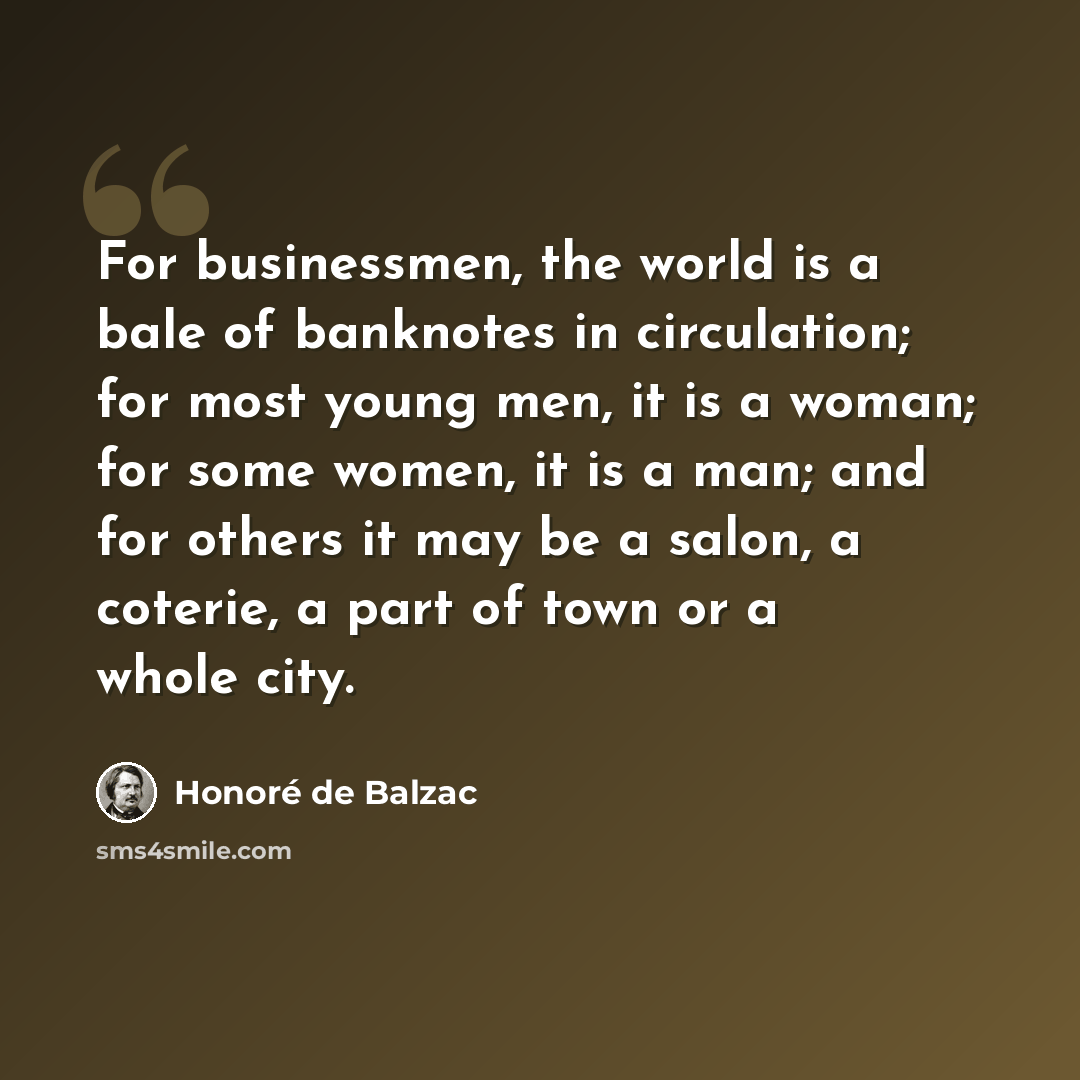“For businessmen, the world is a bale of banknotes in circulation; for most young men, it is a woman; for some women, it is a man; and for others it may be a salon, a coterie, a part of town or a whole city.” quote by Honore de Balzac
