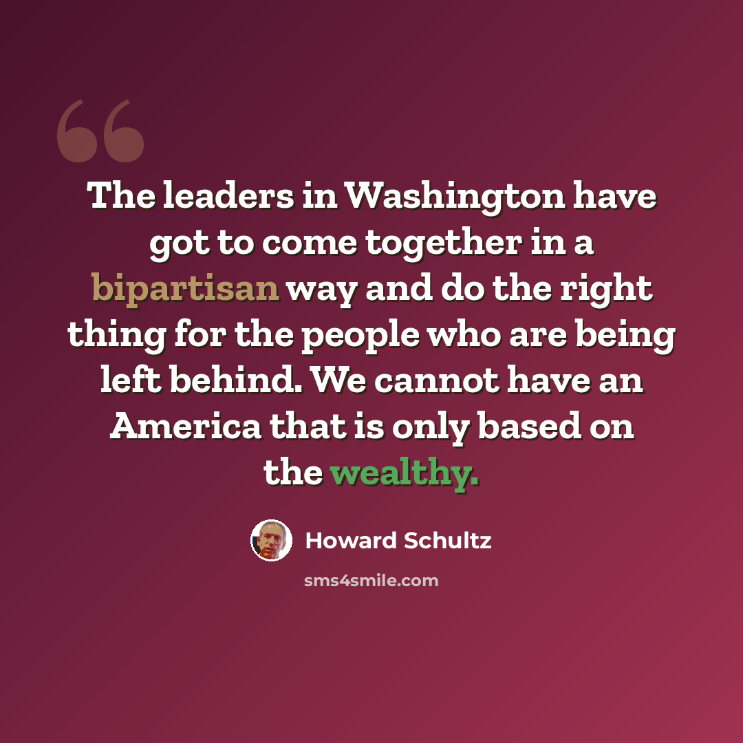 “The leaders in Washington have got to come together in a bipartisan way and do the right thing for the people who are being left behind. We cannot have an America that is only based on the wealthy.” quote by Howard Schultz