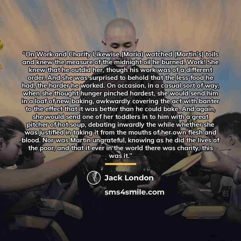 “On Work and Charity Likewise (Maria) watched (Martin's) toils and knew the measure of the midnight oil he burned. Work! She knew that he outdid her, though his work was of a different order. And she was surprised to behold that the less food he had, the harder he worked. On occasion, in a casual…” quote by Jack London