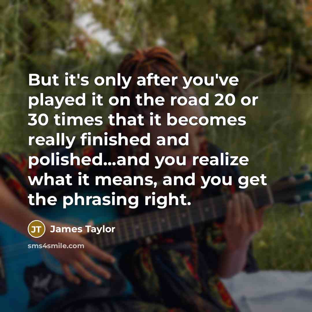 “But it's only after you've played it on the road 20 or 30 times that it becomes really finished and polished...and you realize what it means, and you get the phrasing right.” quote by James Taylor