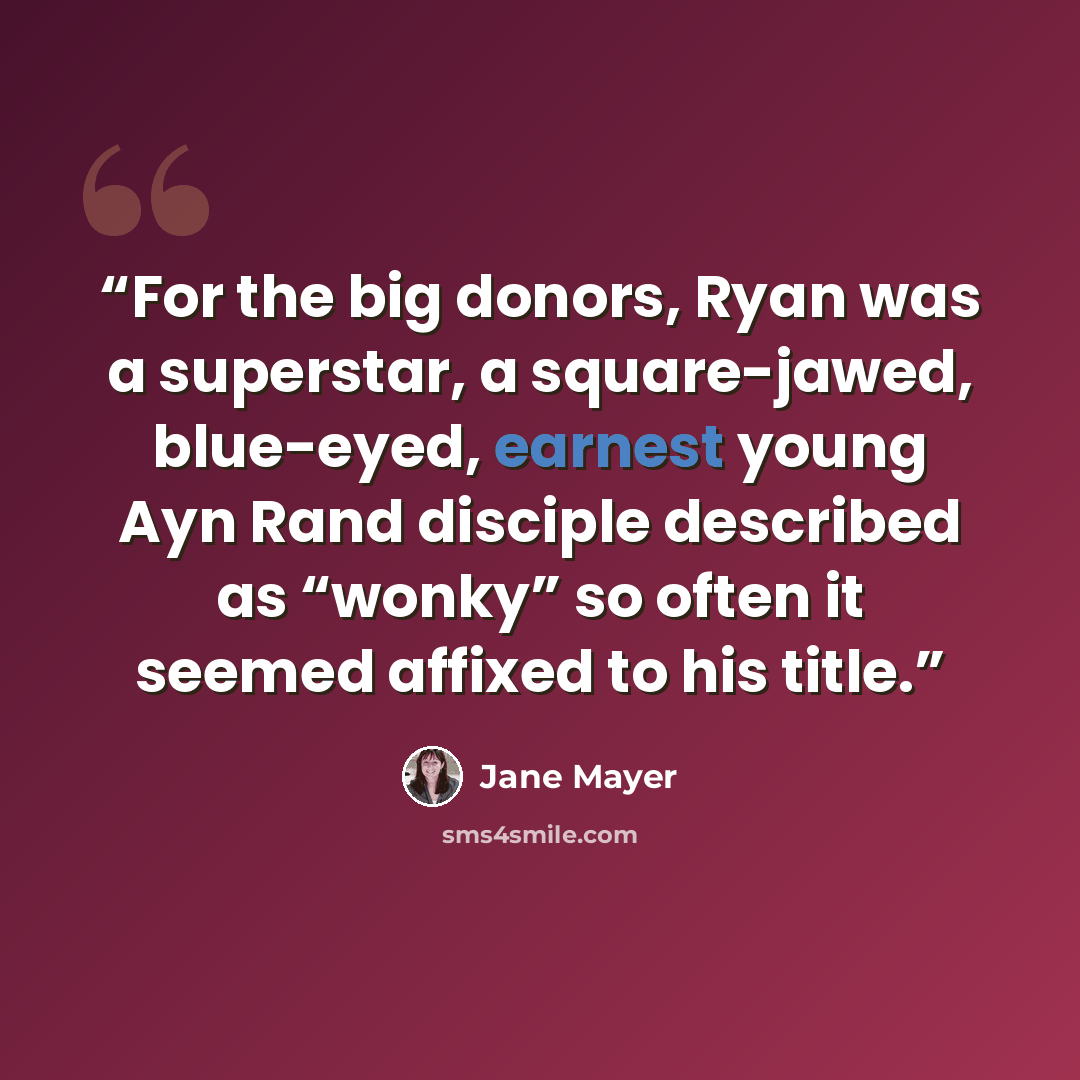 “For the big donors, Ryan was a superstar, a square-jawed, blue-eyed, earnest young Ayn Rand disciple described as “wonky” so often it seemed affixed to his title.” quote by Jane Mayer